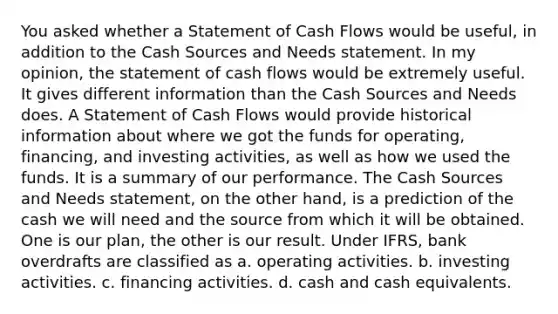 You asked whether a Statement of Cash Flows would be useful, in addition to the Cash Sources and Needs statement. In my opinion, the statement of cash flows would be extremely useful. It gives different information than the Cash Sources and Needs does. A Statement of Cash Flows would provide historical information about where we got the funds for operating, financing, and investing activities, as well as how we used the funds. It is a summary of our performance. The Cash Sources and Needs statement, on the other hand, is a prediction of the cash we will need and the source from which it will be obtained. One is our plan, the other is our result. Under IFRS, bank overdrafts are classified as a. operating activities. b. investing activities. c. financing activities. d. cash and cash equivalents.