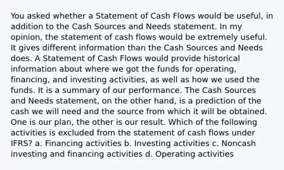 You asked whether a Statement of Cash Flows would be useful, in addition to the Cash Sources and Needs statement. In my opinion, the statement of cash flows would be extremely useful. It gives different information than the Cash Sources and Needs does. A Statement of Cash Flows would provide historical information about where we got the funds for operating, financing, and investing activities, as well as how we used the funds. It is a summary of our performance. The Cash Sources and Needs statement, on the other hand, is a prediction of the cash we will need and the source from which it will be obtained. One is our plan, the other is our result. Which of the following activities is excluded from the statement of cash flows under IFRS? a. Financing activities b. Investing activities c. Noncash investing and financing activities d. Operating activities