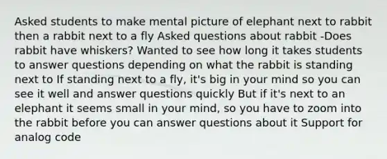 Asked students to make mental picture of elephant next to rabbit then a rabbit next to a fly Asked questions about rabbit -Does rabbit have whiskers? Wanted to see how long it takes students to answer questions depending on what the rabbit is standing next to If standing next to a fly, it's big in your mind so you can see it well and answer questions quickly But if it's next to an elephant it seems small in your mind, so you have to zoom into the rabbit before you can answer questions about it Support for analog code