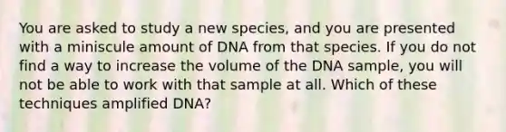 You are asked to study a new species, and you are presented with a miniscule amount of DNA from that species. If you do not find a way to increase the volume of the DNA sample, you will not be able to work with that sample at all. Which of these techniques amplified DNA?