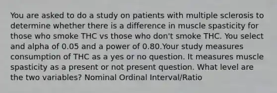 You are asked to do a study on patients with multiple sclerosis to determine whether there is a difference in muscle spasticity for those who smoke THC vs those who don't smoke THC. You select and alpha of 0.05 and a power of 0.80.Your study measures consumption of THC as a yes or no question. It measures muscle spasticity as a present or not present question. What level are the two variables? Nominal Ordinal Interval/Ratio