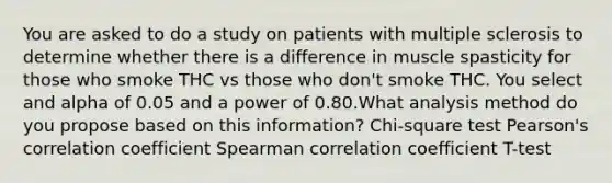 You are asked to do a study on patients with multiple sclerosis to determine whether there is a difference in muscle spasticity for those who smoke THC vs those who don't smoke THC. You select and alpha of 0.05 and a power of 0.80.What analysis method do you propose based on this information? Chi-square test Pearson's correlation coefficient Spearman correlation coefficient T-test