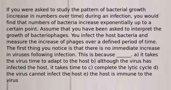 If you were asked to study the pattern of bacterial growth (increase in numbers over time) during an infection, you would find that numbers of bacteria increase exponentially up to a certain point. Assume that you have been asked to interpret the growth of bacteriophages. You infect the host bacteria and measure the increase of phages over a defined period of time. The first thing you notice is that there is no immediate increase in viruses following infection. This is because ______. a) it takes the virus time to adapt to the host b) although the virus has infected the host, it takes time to c) complete the lytic cycle d) the virus cannot infect the host e) the host is immune to the virus