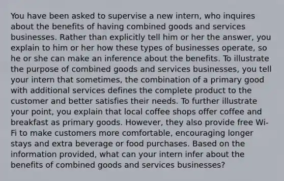 You have been asked to supervise a new intern, who inquires about the benefits of having combined goods and services businesses. Rather than explicitly tell him or her the answer, you explain to him or her how these types of businesses operate, so he or she can make an inference about the benefits. To illustrate the purpose of combined goods and services businesses, you tell your intern that sometimes, the combination of a primary good with additional services defines the complete product to the customer and better satisfies their needs. To further illustrate your point, you explain that local coffee shops offer coffee and breakfast as primary goods. However, they also provide free Wi-Fi to make customers more comfortable, encouraging longer stays and extra beverage or food purchases. Based on the information provided, what can your intern infer about the benefits of combined goods and services businesses?