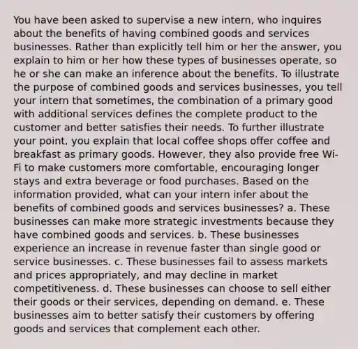 You have been asked to supervise a new intern, who inquires about the benefits of having combined goods and services businesses. Rather than explicitly tell him or her the answer, you explain to him or her how these types of businesses operate, so he or she can make an inference about the benefits. To illustrate the purpose of combined goods and services businesses, you tell your intern that sometimes, the combination of a primary good with additional services defines the complete product to the customer and better satisfies their needs. To further illustrate your point, you explain that local coffee shops offer coffee and breakfast as primary goods. However, they also provide free Wi-Fi to make customers more comfortable, encouraging longer stays and extra beverage or food purchases. Based on the information provided, what can your intern infer about the benefits of combined goods and services businesses? a. These businesses can make more strategic investments because they have combined goods and services. b. These businesses experience an increase in revenue faster than single good or service businesses. c. These businesses fail to assess markets and prices appropriately, and may decline in market competitiveness. d. These businesses can choose to sell either their goods or their services, depending on demand. e. These businesses aim to better satisfy their customers by offering goods and services that complement each other.