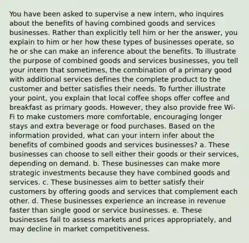 You have been asked to supervise a new intern, who inquires about the benefits of having combined goods and services businesses. Rather than explicitly tell him or her the answer, you explain to him or her how these types of businesses operate, so he or she can make an inference about the benefits. To illustrate the purpose of combined goods and services businesses, you tell your intern that sometimes, the combination of a primary good with additional services defines the complete product to the customer and better satisfies their needs. To further illustrate your point, you explain that local coffee shops offer coffee and breakfast as primary goods. However, they also provide free Wi-Fi to make customers more comfortable, encouraging longer stays and extra beverage or food purchases. Based on the information provided, what can your intern infer about the benefits of combined goods and services businesses? a. These businesses can choose to sell either their goods or their services, depending on demand. b. These businesses can make more strategic investments because they have combined goods and services. c. These businesses aim to better satisfy their customers by offering goods and services that complement each other. d. These businesses experience an increase in revenue faster than single good or service businesses. e. These businesses fail to assess markets and prices appropriately, and may decline in market competitiveness.