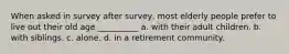 When asked in survey after survey, most elderly people prefer to live out their old age __________ a. with their adult children. b. with siblings. c. alone. d. in a retirement community.