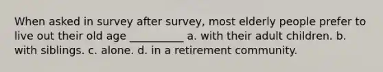 When asked in survey after survey, most elderly people prefer to live out their old age __________ a. with their adult children. b. with siblings. c. alone. d. in a retirement community.