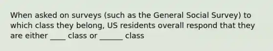 When asked on surveys (such as the General Social Survey) to which class they belong, US residents overall respond that they are either ____ class or ______ class