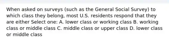 When asked on surveys (such as the General Social Survey) to which class they belong, most U.S. residents respond that they are either Select one: A. lower class or working class B. working class or middle class C. middle class or upper class D. lower class or middle class