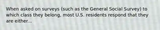 When asked on surveys (such as the General Social Survey) to which class they belong, most U.S. residents respond that they are either...