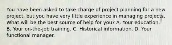 You have been asked to take charge of project planning for a new project, but you have very little experience in managing projects. What will be the best source of help for you? A. Your education. B. Your on-the-job training. C. Historical information. D. Your functional manager.