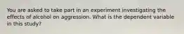 You are asked to take part in an experiment investigating the effects of alcohol on aggression. What is the dependent variable in this study?