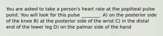 You are asked to take a person's heart rate at the popliteal pulse point. You will look for this pulse ________. A) on the posterior side of the knee B) at the posterior side of the wrist C) in the distal end of the lower leg D) on the palmar side of the hand