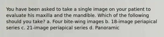 You have been asked to take a single image on your patient to evaluate his maxilla and the mandible. Which of the following should you take? a. Four bite-wing images b. 18-image periapical series c. 21-image periapical series d. Panoramic