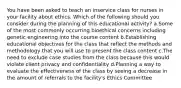 You have been asked to teach an inservice class for nurses in your facility about ethics. Which of the following should you consider during the planning of this educational activity? a.Some of the most commonly occurring bioethical concerns including genetic engineering into the course content b.Establishing educational objectives for the class that reflect the methods and methodology that you will use to present the class content c.The need to exclude case studies from the class because this would violate client privacy and confidentiality d.Planning a way to evaluate the effectiveness of the class by seeing a decrease in the amount of referrals to the facility's Ethics Committee