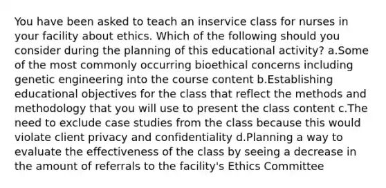 You have been asked to teach an inservice class for nurses in your facility about ethics. Which of the following should you consider during the planning of this educational activity? a.Some of the most commonly occurring bioethical concerns including genetic engineering into the course content b.Establishing educational objectives for the class that reflect the methods and methodology that you will use to present the class content c.The need to exclude case studies from the class because this would violate client privacy and confidentiality d.Planning a way to evaluate the effectiveness of the class by seeing a decrease in the amount of referrals to the facility's Ethics Committee