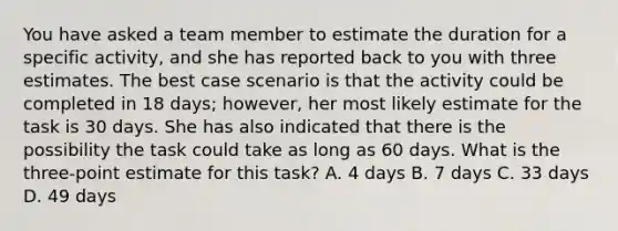 You have asked a team member to estimate the duration for a specific activity, and she has reported back to you with three estimates. The best case scenario is that the activity could be completed in 18 days; however, her most likely estimate for the task is 30 days. She has also indicated that there is the possibility the task could take as long as 60 days. What is the three-point estimate for this task? A. 4 days B. 7 days C. 33 days D. 49 days