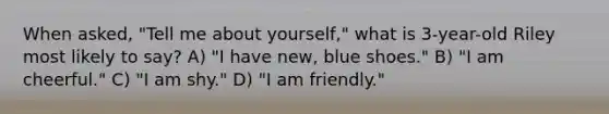 When asked, "Tell me about yourself," what is 3-year-old Riley most likely to say? A) "I have new, blue shoes." B) "I am cheerful." C) "I am shy." D) "I am friendly."
