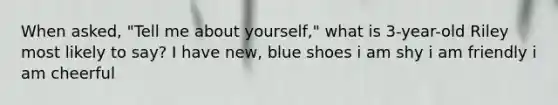 When asked, "Tell me about yourself," what is 3-year-old Riley most likely to say? I have new, blue shoes i am shy i am friendly i am cheerful