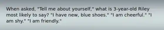 When asked, "Tell me about yourself," what is 3-year-old Riley most likely to say? "I have new, blue shoes." "I am cheerful." "I am shy." "I am friendly."