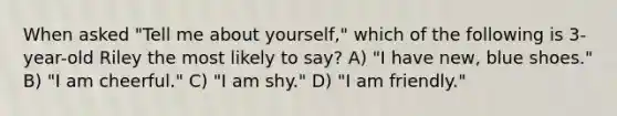 When asked "Tell me about yourself," which of the following is 3-year-old Riley the most likely to say? A) "I have new, blue shoes." B) "I am cheerful." C) "I am shy." D) "I am friendly."