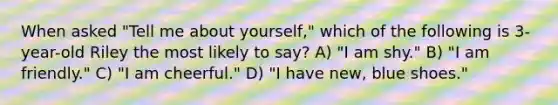 When asked "Tell me about yourself," which of the following is 3-year-old Riley the most likely to say? A) "I am shy." B) "I am friendly." C) "I am cheerful." D) "I have new, blue shoes."