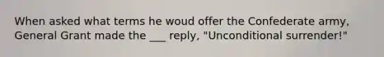 When asked what terms he woud offer the Confederate army, General Grant made the ___ reply, "Unconditional surrender!"