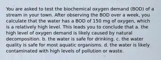 You are asked to test the biochemical oxygen demand (BOD) of a stream in your town. After observing the BOD over a week, you calculate that the water has a BOD of 150 mg of oxygen, which is a relatively high level. This leads you to conclude that a. the high level of oxygen demand is likely caused by natural decomposition. b. the water is safe for drinking. c. the water quality is safe for most aquatic organisms. d. the water is likely contaminated with high levels of pollution or waste.