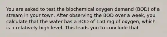 You are asked to test the biochemical oxygen demand (BOD) of a stream in your town. After observing the BOD over a week, you calculate that the water has a BOD of 150 mg of oxygen, which is a relatively high level. This leads you to conclude that