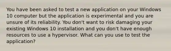 You have been asked to test a new application on your Windows 10 computer but the application is experimental and you are unsure of its reliability. You don't want to risk damaging your existing Windows 10 installation and you don't have enough resources to use a hypervisor. What can you use to test the application?