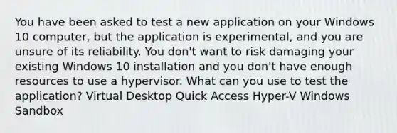 You have been asked to test a new application on your Windows 10 computer, but the application is experimental, and you are unsure of its reliability. You don't want to risk damaging your existing Windows 10 installation and you don't have enough resources to use a hypervisor. What can you use to test the application? Virtual Desktop Quick Access Hyper-V Windows Sandbox