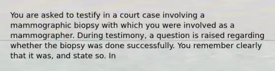 You are asked to testify in a court case involving a mammographic biopsy with which you were involved as a mammographer. During testimony, a question is raised regarding whether the biopsy was done successfully. You remember clearly that it was, and state so. In