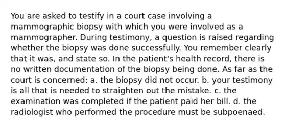 You are asked to testify in a court case involving a mammographic biopsy with which you were involved as a mammographer. During testimony, a question is raised regarding whether the biopsy was done successfully. You remember clearly that it was, and state so. In the patient's health record, there is no written documentation of the biopsy being done. As far as the court is concerned: a. the biopsy did not occur. b. your testimony is all that is needed to straighten out the mistake. c. the examination was completed if the patient paid her bill. d. the radiologist who performed the procedure must be subpoenaed.