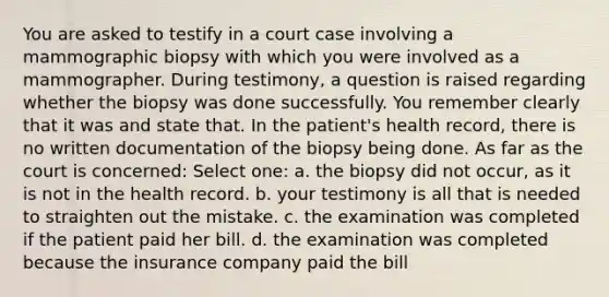 You are asked to testify in a court case involving a mammographic biopsy with which you were involved as a mammographer. During testimony, a question is raised regarding whether the biopsy was done successfully. You remember clearly that it was and state that. In the patient's health record, there is no written documentation of the biopsy being done. As far as the court is concerned: Select one: a. the biopsy did not occur, as it is not in the health record. b. your testimony is all that is needed to straighten out the mistake. c. the examination was completed if the patient paid her bill. d. the examination was completed because the insurance company paid the bill