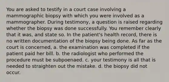 You are asked to testify in a court case involving a mammographic biopsy with which you were involved as a mammographer. During testimony, a question is raised regarding whether the biopsy was done successfully. You remember clearly that it was, and state so. In the patient's health record, there is no written documentation of the biopsy being done. As far as the court is concerned, a. the examination was completed if the patient paid her bill. b. the radiologist who performed the procedure must be subpoenaed. c. your testimony is all that is needed to straighten out the mistake. d. the biopsy did not occur.