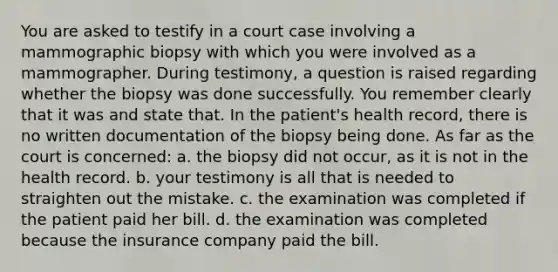 You are asked to testify in a court case involving a mammographic biopsy with which you were involved as a mammographer. During testimony, a question is raised regarding whether the biopsy was done successfully. You remember clearly that it was and state that. In the patient's health record, there is no written documentation of the biopsy being done. As far as the court is concerned: a. the biopsy did not occur, as it is not in the health record. b. your testimony is all that is needed to straighten out the mistake. c. the examination was completed if the patient paid her bill. d. the examination was completed because the insurance company paid the bill.