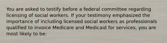 You are asked to testify before a federal committee regarding licensing of social workers. If your testimony emphasized the importance of including licensed social workers as professionals qualified to invoice Medicare and Medicaid for services, you are most likely to be: