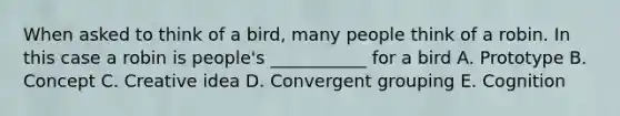 When asked to think of a bird, many people think of a robin. In this case a robin is people's ___________ for a bird A. Prototype B. Concept C. Creative idea D. Convergent grouping E. Cognition