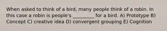 When asked to think of a bird, many people think of a robin. In this case a robin is people's _________ for a bird. A) Prototype B) Concept C) creative idea D) convergent grouping E) Cognition