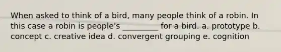 When asked to think of a bird, many people think of a robin. In this case a robin is people's _________ for a bird. a. prototype b. concept c. creative idea d. convergent grouping e. cognition