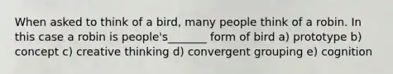 When asked to think of a bird, many people think of a robin. In this case a robin is people's_______ form of bird a) prototype b) concept c) creative thinking d) convergent grouping e) cognition