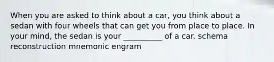 When you are asked to think about a car, you think about a sedan with four wheels that can get you from place to place. In your mind, the sedan is your __________ of a car. schema reconstruction mnemonic engram