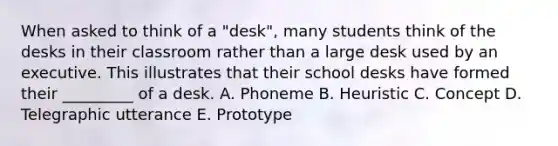 When asked to think of a "desk", many students think of the desks in their classroom rather than a large desk used by an executive. This illustrates that their school desks have formed their _________ of a desk. A. Phoneme B. Heuristic C. Concept D. Telegraphic utterance E. Prototype