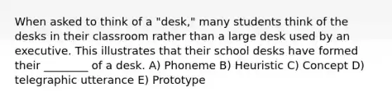 When asked to think of a "desk," many students think of the desks in their classroom rather than a large desk used by an executive. This illustrates that their school desks have formed their ________ of a desk. A) Phoneme B) Heuristic C) Concept D) telegraphic utterance E) Prototype