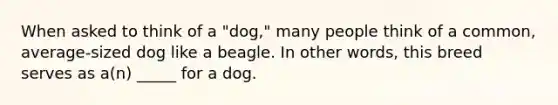 When asked to think of a "dog," many people think of a common, average-sized dog like a beagle. In other words, this breed serves as a(n) _____ for a dog.