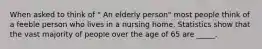 When asked to think of " An elderly person" most people think of a feeble person who lives in a nursing home. Statistics show that the vast majority of people over the age of 65 are _____.