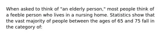 When asked to think of "an elderly person," most people think of a feeble person who lives in a nursing home. Statistics show that the vast majority of people between the ages of 65 and 75 fall in the category of: