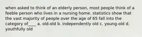 when asked to think of an elderly person, most people think of a feeble person who lives in a nursing home. statistics show that the vast majority of people over the age of 65 fall into the category of____ a. old-old b. independently old c. young-old d. youthfully old