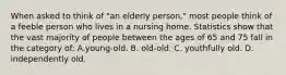 When asked to think of "an elderly person," most people think of a feeble person who lives in a nursing home. Statistics show that the vast majority of people between the ages of 65 and 75 fall in the category of: A.young-old. B. old-old. C. youthfully old. D. independently old.